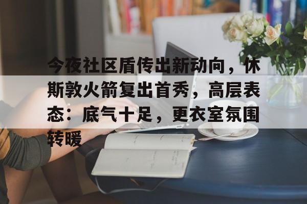 爱游戏体育注册入口今夜社区盾传出新动向，休斯敦火箭复出首秀，高层表态：底气十足，更衣室氛围转暖的简单介绍